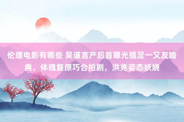 伦理电影有哪些 吴谨言产后首曝光插足一又友婚典，体魄复原巧合拍剧，洪尧姿态妖娆