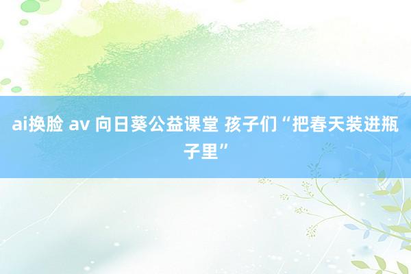 ai换脸 av 向日葵公益课堂 孩子们“把春天装进瓶子里”