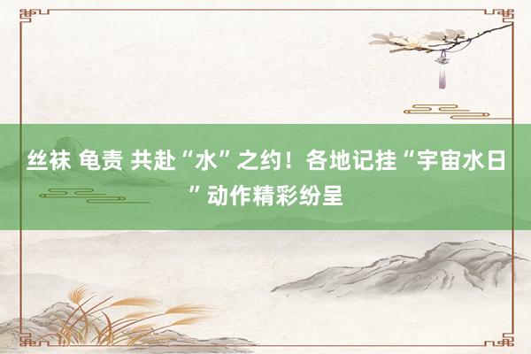 丝袜 龟责 共赴“水”之约！各地记挂“宇宙水日”动作精彩纷呈