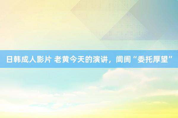 日韩成人影片 老黄今天的演讲，阛阓“委托厚望”