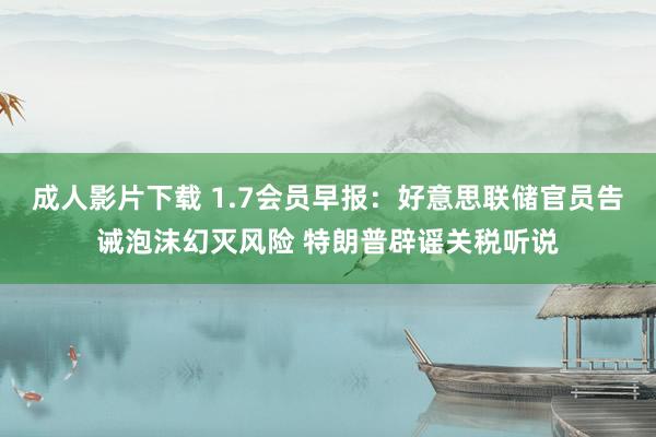 成人影片下载 1.7会员早报：好意思联储官员告诫泡沫幻灭风险 特朗普辟谣关税听说