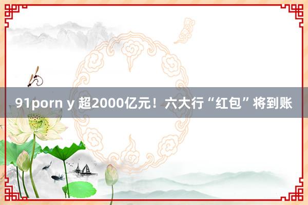91porn y 超2000亿元！六大行“红包”将到账