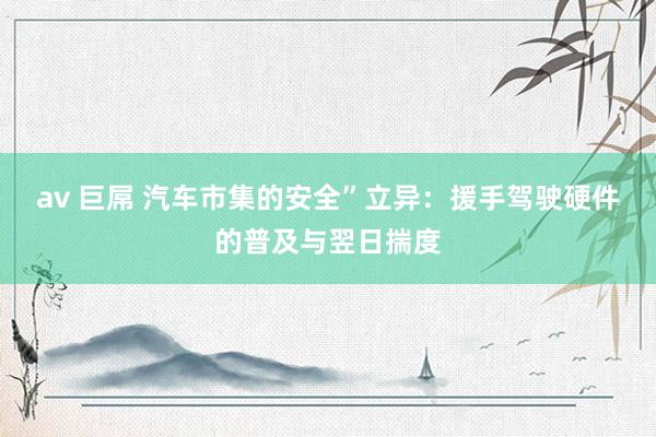 av 巨屌 汽车市集的安全”立异：援手驾驶硬件的普及与翌日揣度