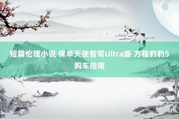 短篇伦理小说 保举天使智驾Ultra版 方程豹豹5购车指南