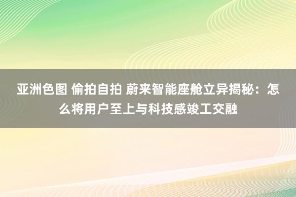 亚洲色图 偷拍自拍 蔚来智能座舱立异揭秘：怎么将用户至上与科技感竣工交融
