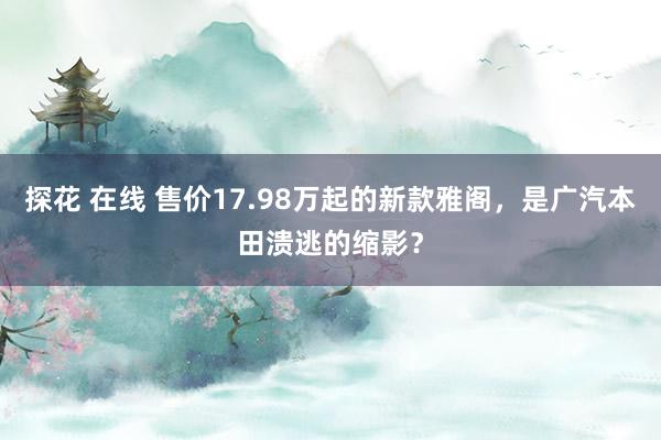 探花 在线 售价17.98万起的新款雅阁，是广汽本田溃逃的缩影？