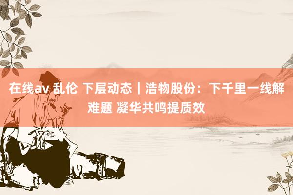 在线av 乱伦 下层动态｜浩物股份：下千里一线解难题 凝华共鸣提质效