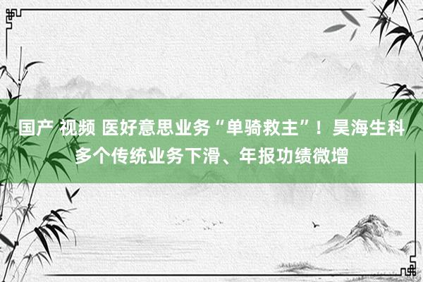 国产 视频 医好意思业务“单骑救主”！昊海生科多个传统业务下滑、年报功绩微增