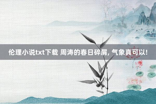 伦理小说txt下载 周涛的春日碎屑, 气象真可以!