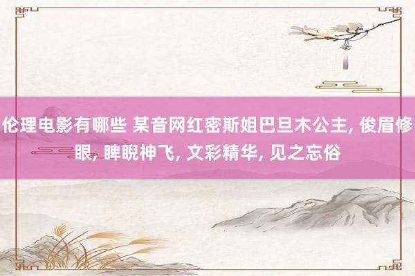 伦理电影有哪些 某音网红密斯姐巴旦木公主， 俊眉修眼， 睥睨神飞， 文彩精华， 见之忘俗