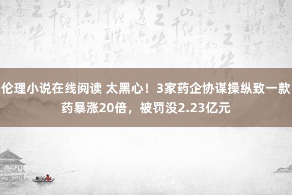 伦理小说在线阅读 太黑心！3家药企协谋操纵致一款药暴涨20倍，被罚没2.23亿元