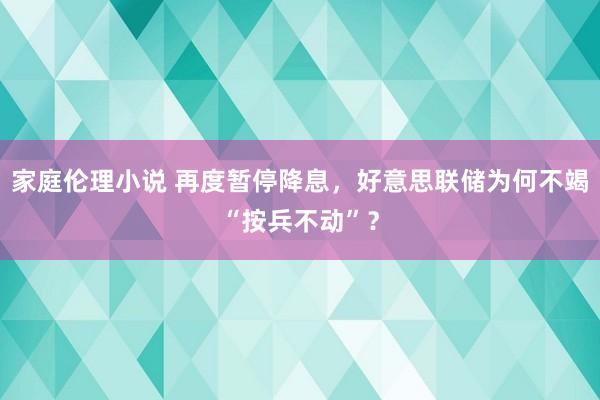 家庭伦理小说 再度暂停降息，好意思联储为何不竭“按兵不动”？