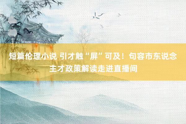 短篇伦理小说 引才触“屏”可及！句容市东说念主才政策解读走进直播间