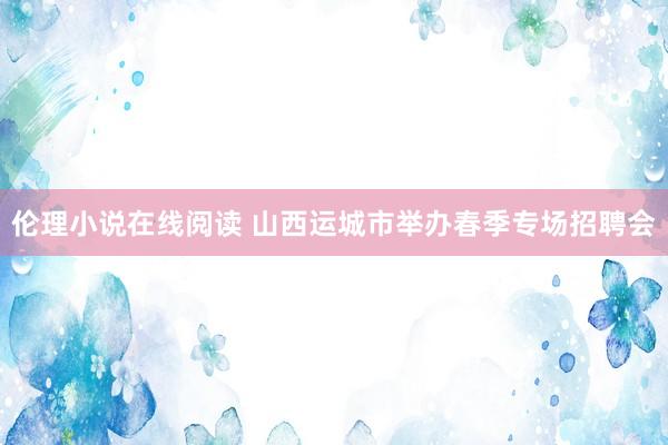 伦理小说在线阅读 山西运城市举办春季专场招聘会