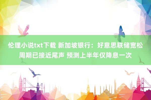 伦理小说txt下载 新加坡银行：好意思联储宽松周期已接近尾声 预测上半年仅降息一次