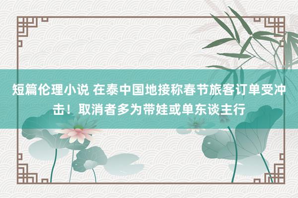 短篇伦理小说 在泰中国地接称春节旅客订单受冲击！取消者多为带娃或单东谈主行