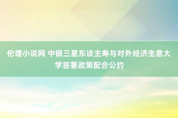 伦理小说网 中银三星东谈主寿与对外经济生意大学签署政策配合公约