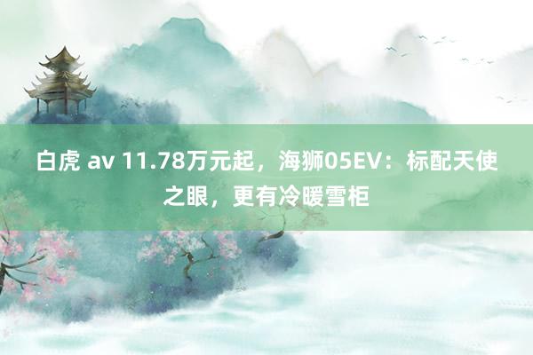 白虎 av 11.78万元起，海狮05EV：标配天使之眼，更有冷暖雪柜