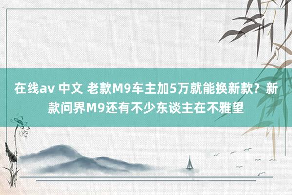 在线av 中文 老款M9车主加5万就能换新款？新款问界M9还有不少东谈主在不雅望