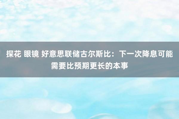 探花 眼镜 好意思联储古尔斯比:下一次降息可能需要比预期更长的本事