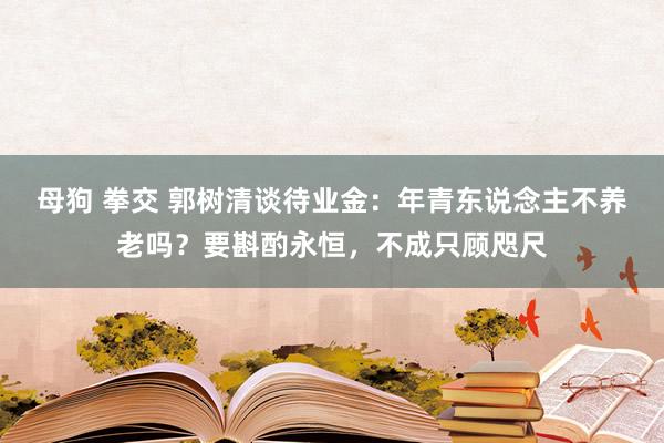 母狗 拳交 郭树清谈待业金：年青东说念主不养老吗？要斟酌永恒，不成只顾咫尺