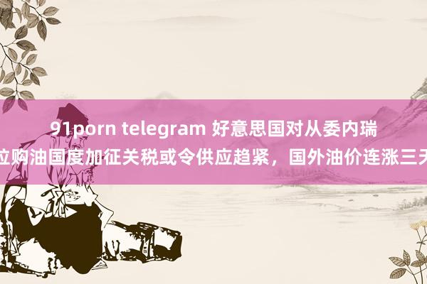 91porn telegram 好意思国对从委内瑞拉购油国度加征关税或令供应趋紧，国外油价连涨三天