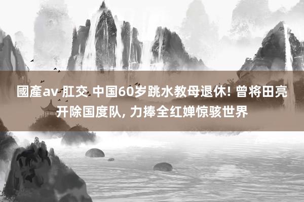 國產av 肛交 中国60岁跳水教母退休! 曾将田亮开除国度队， 力捧全红婵惊骇世界
