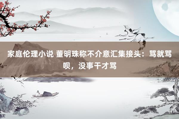 家庭伦理小说 董明珠称不介意汇集接头：骂就骂呗，没事干才骂