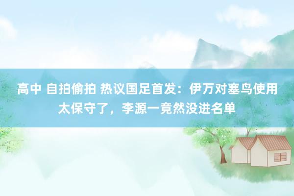 高中 自拍偷拍 热议国足首发：伊万对塞鸟使用太保守了，李源一竟然没进名单