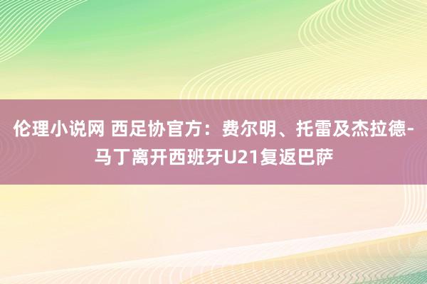 伦理小说网 西足协官方：费尔明、托雷及杰拉德-马丁离开西班牙U21复返巴萨