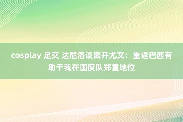 cosplay 足交 达尼洛谈离开尤文：重返巴西有助于我在国度队郑重地位