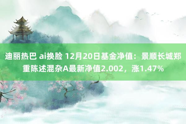 迪丽热巴 ai换脸 12月20日基金净值：景顺长城郑重陈述混杂A最新净值2.002，涨1.47%