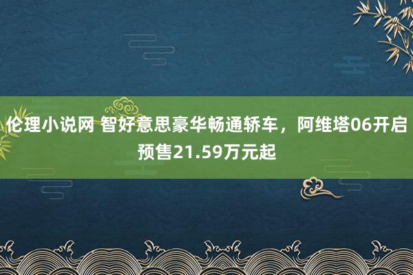 伦理小说网 智好意思豪华畅通轿车，阿维塔06开启预售21.59万元起