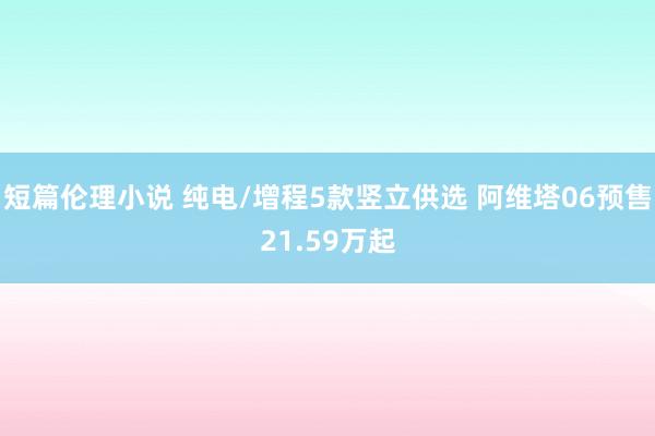 短篇伦理小说 纯电/增程5款竖立供选 阿维塔06预售21.59万起