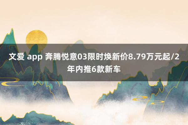 文爱 app 奔腾悦意03限时焕新价8.79万元起/2年内推6款新车