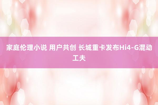 家庭伦理小说 用户共创 长城重卡发布Hi4-G混动工夫