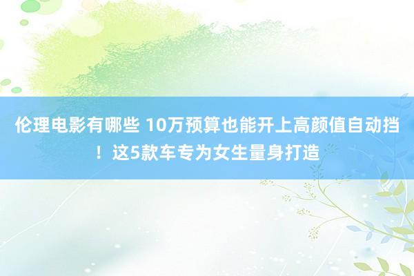 伦理电影有哪些 10万预算也能开上高颜值自动挡！这5款车专为女生量身打造