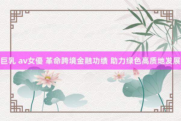 巨乳 av女優 革命跨境金融功绩 助力绿色高质地发展