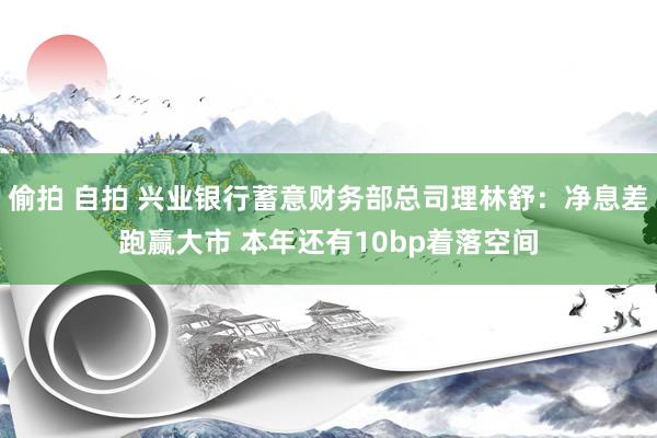 偷拍 自拍 兴业银行蓄意财务部总司理林舒：净息差跑赢大市 本年还有10bp着落空间