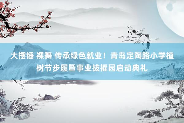 大摆锤 裸舞 传承绿色就业！青岛定陶路小学植树节步履暨事业拔擢园启动典礼
