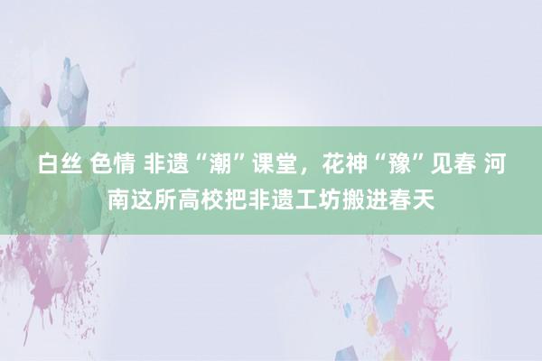 白丝 色情 非遗“潮”课堂，花神“豫”见春 河南这所高校把非遗工坊搬进春天
