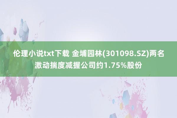 伦理小说txt下载 金埔园林(301098.SZ)两名激动揣度减握公司约1.75%股份