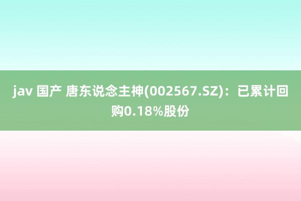 jav 国产 唐东说念主神(002567.SZ)：已累计回购0.18%股份