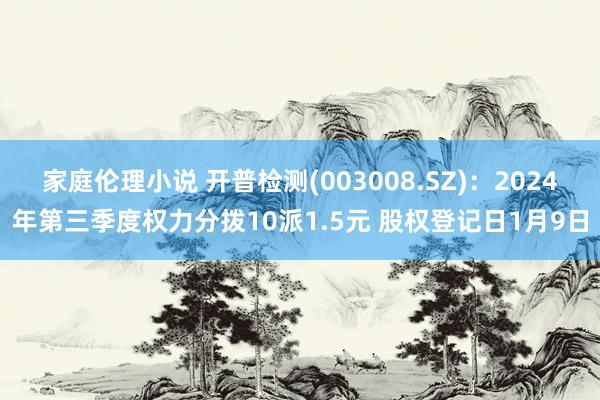 家庭伦理小说 开普检测(003008.SZ)：2024年第三季度权力分拨10派1.5元 股权登记日1月9日