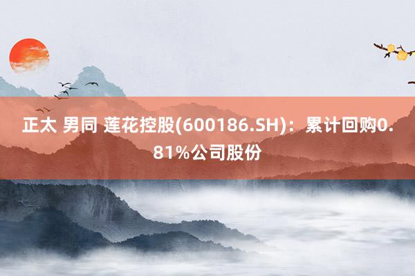 正太 男同 莲花控股(600186.SH)：累计回购0.81%公司股份