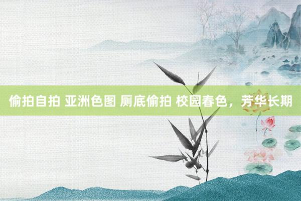 偷拍自拍 亚洲色图 厕底偷拍 校园春色，芳华长期
