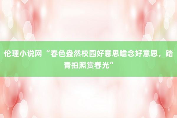 伦理小说网 “春色盎然校园好意思瞻念好意思，踏青拍照赏春光”