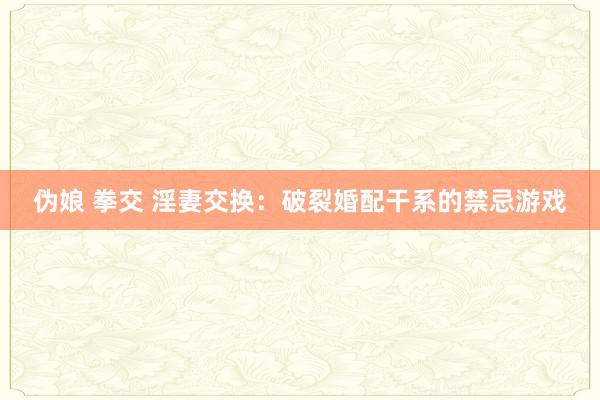 伪娘 拳交 淫妻交换：破裂婚配干系的禁忌游戏