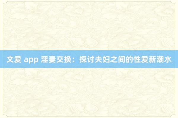 文爱 app 淫妻交换：探讨夫妇之间的性爱新潮水