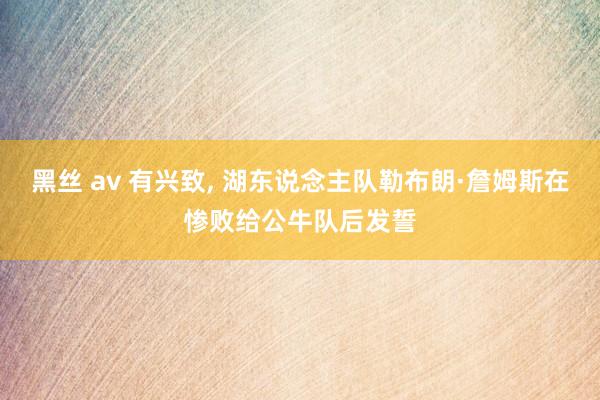 黑丝 av 有兴致， 湖东说念主队勒布朗·詹姆斯在惨败给公牛队后发誓